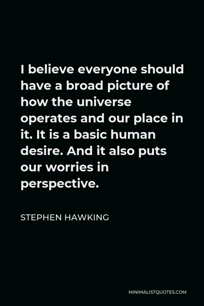 Stephen Hawking Quote - I believe everyone should have a broad picture of how the universe operates and our place in it. It is a basic human desire. And it also puts our worries in perspective.