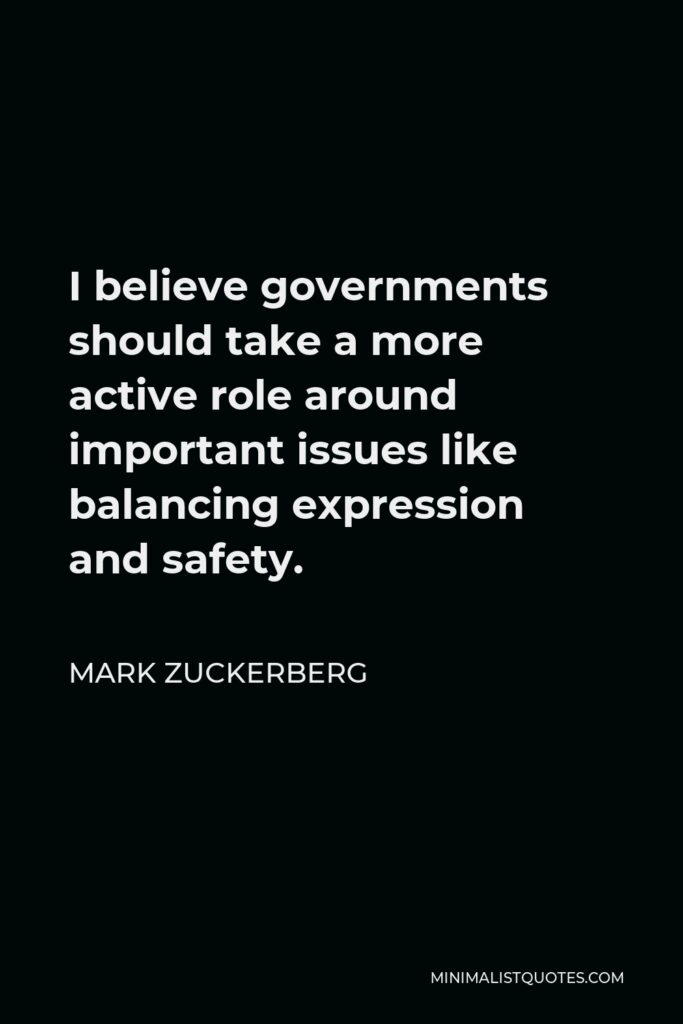 Mark Zuckerberg Quote - I believe governments should take a more active role around important issues like balancing expression and safety.