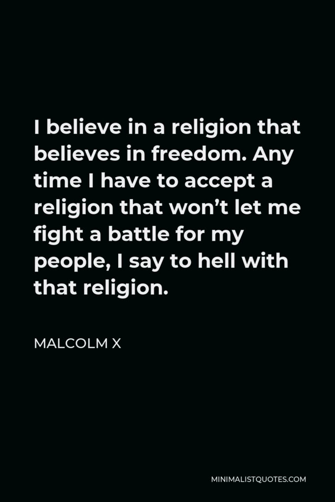 Malcolm X Quote - I believe in a religion that believes in freedom. Any time I have to accept a religion that won’t let me fight a battle for my people, I say to hell with that religion.