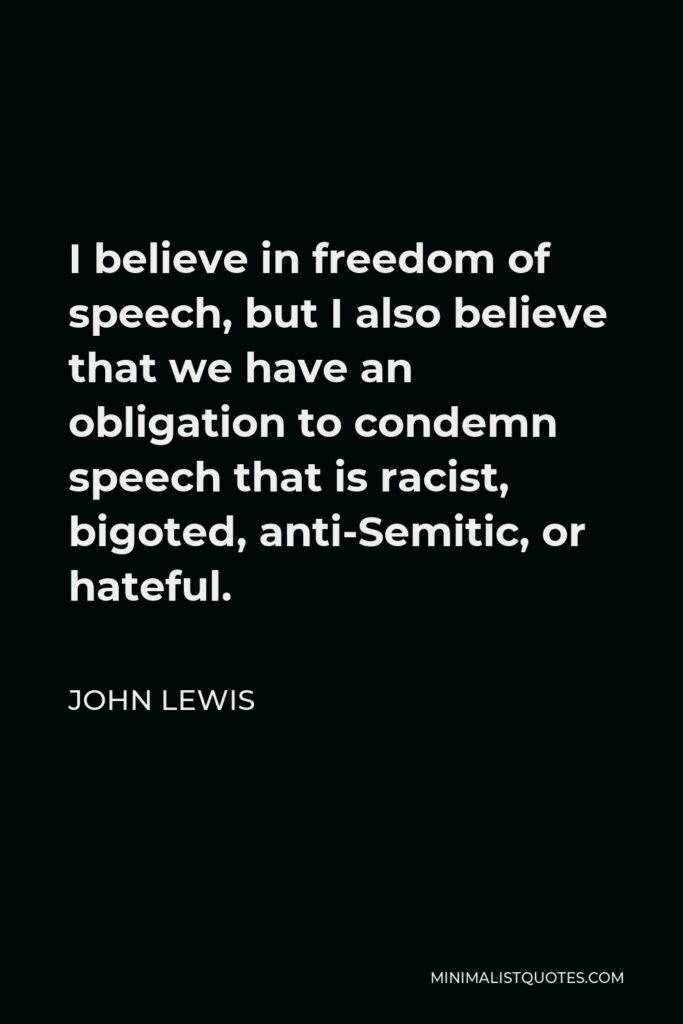 John Lewis Quote - I believe in freedom of speech, but I also believe that we have an obligation to condemn speech that is racist, bigoted, anti-Semitic, or hateful.
