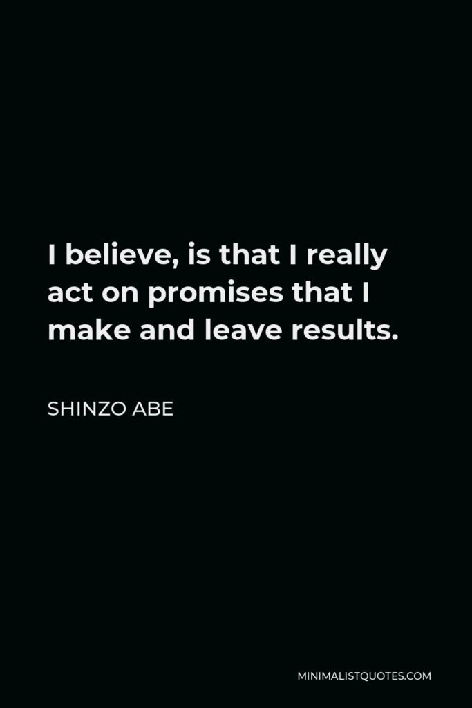 Shinzo Abe Quote - I believe, is that I really act on promises that I make and leave results.