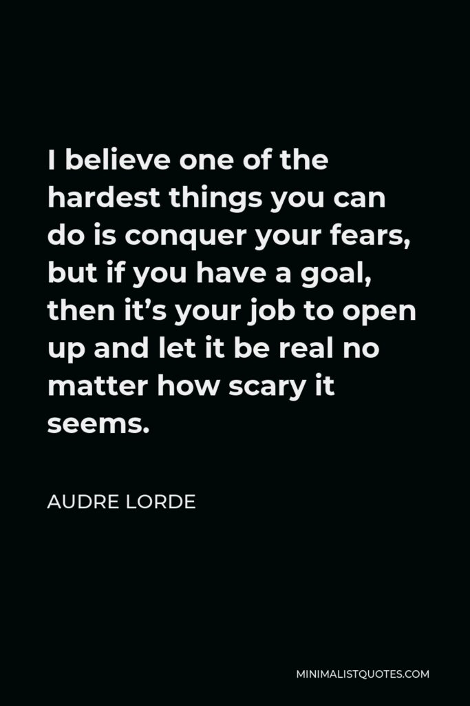 Audre Lorde Quote - I believe one of the hardest things you can do is conquer your fears, but if you have a goal, then it’s your job to open up and let it be real no matter how scary it seems.