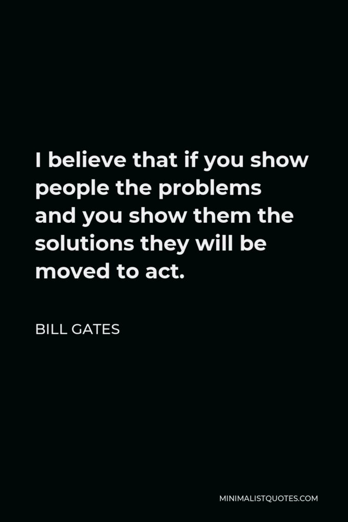Bill Gates Quote - I believe that if you show people the problems and you show them the solutions they will be moved to act.