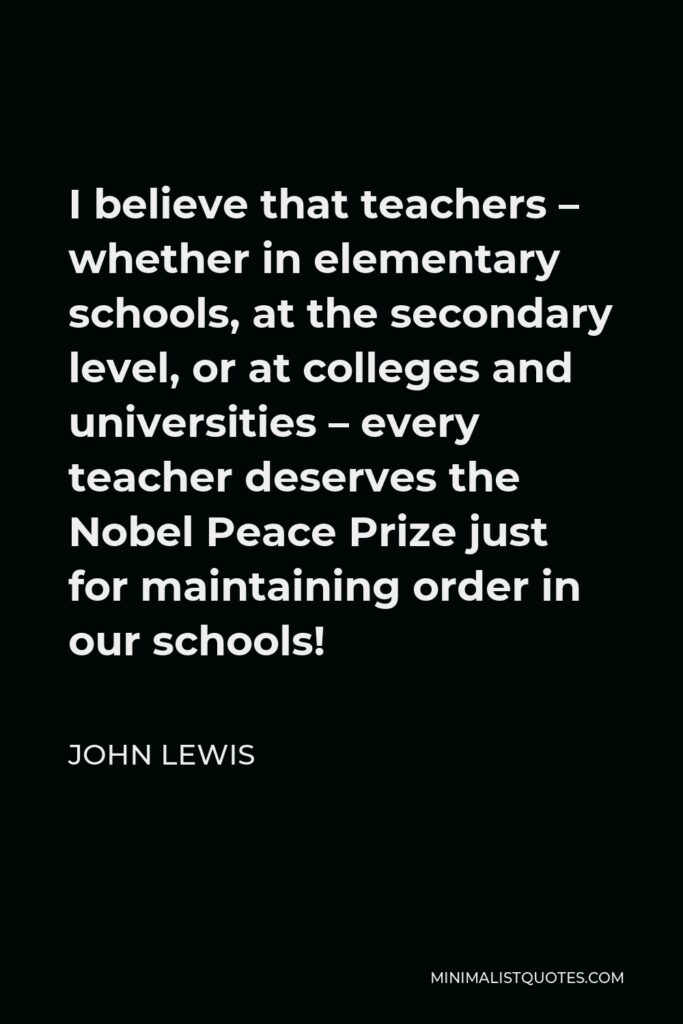 John Lewis Quote - I believe that teachers – whether in elementary schools, at the secondary level, or at colleges and universities – every teacher deserves the Nobel Peace Prize just for maintaining order in our schools!