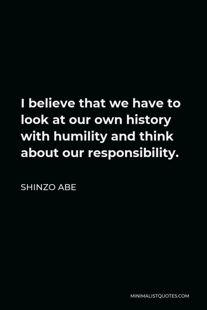 Shinzo Abe Quote - I believe that we have to look at our own history with humility and think about our responsibility.
