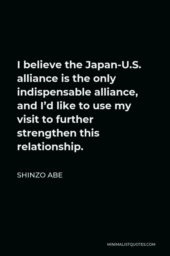 Shinzo Abe Quote - I believe the Japan-U.S. alliance is the only indispensable alliance, and I’d like to use my visit to further strengthen this relationship.