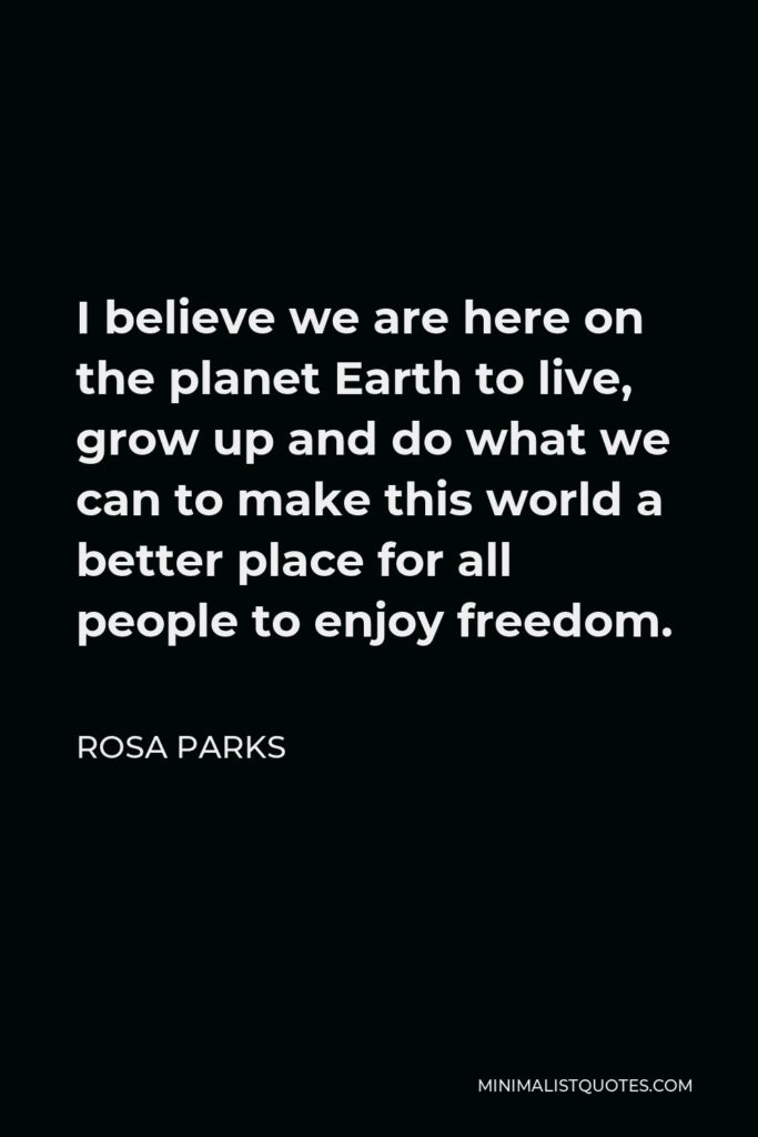 Rosa Parks Quote - I believe we are here on the planet Earth to live, grow up and do what we can to make this world a better place for all people to enjoy freedom.