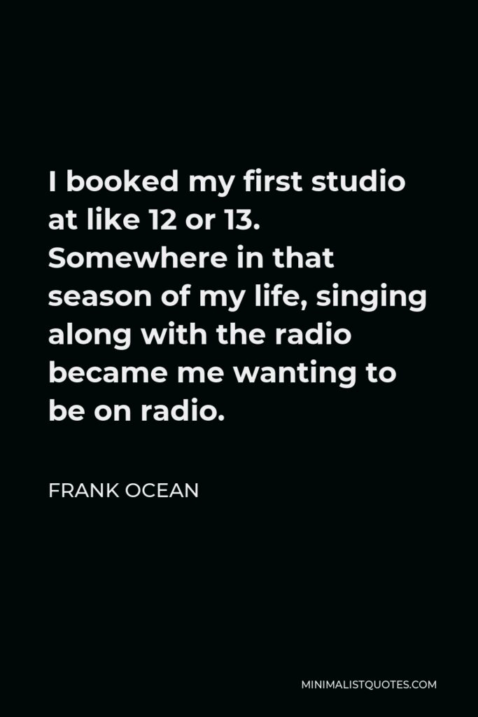 Frank Ocean Quote - I booked my first studio at like 12 or 13. Somewhere in that season of my life, singing along with the radio became me wanting to be on radio.
