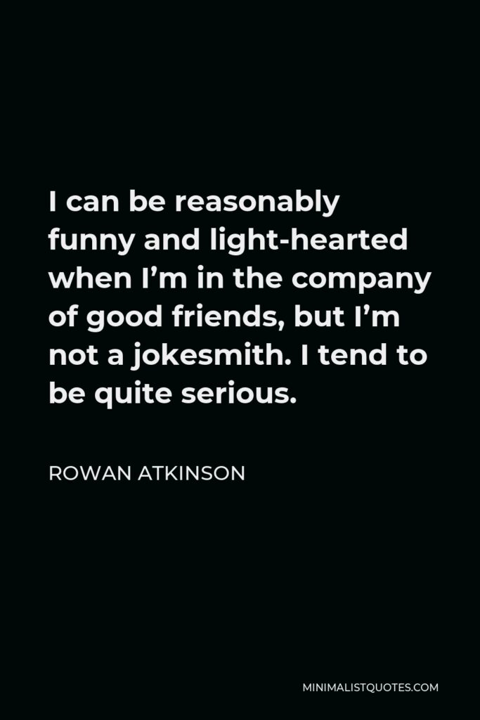 Rowan Atkinson Quote - I can be reasonably funny and light-hearted when I’m in the company of good friends, but I’m not a jokesmith. I tend to be quite serious.