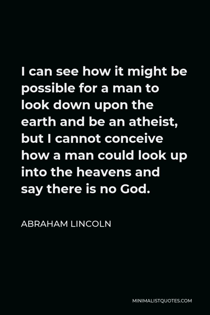 Abraham Lincoln Quote - I can see how it might be possible for a man to look down upon the earth and be an atheist, but I cannot conceive how a man could look up into the heavens and say there is no God.