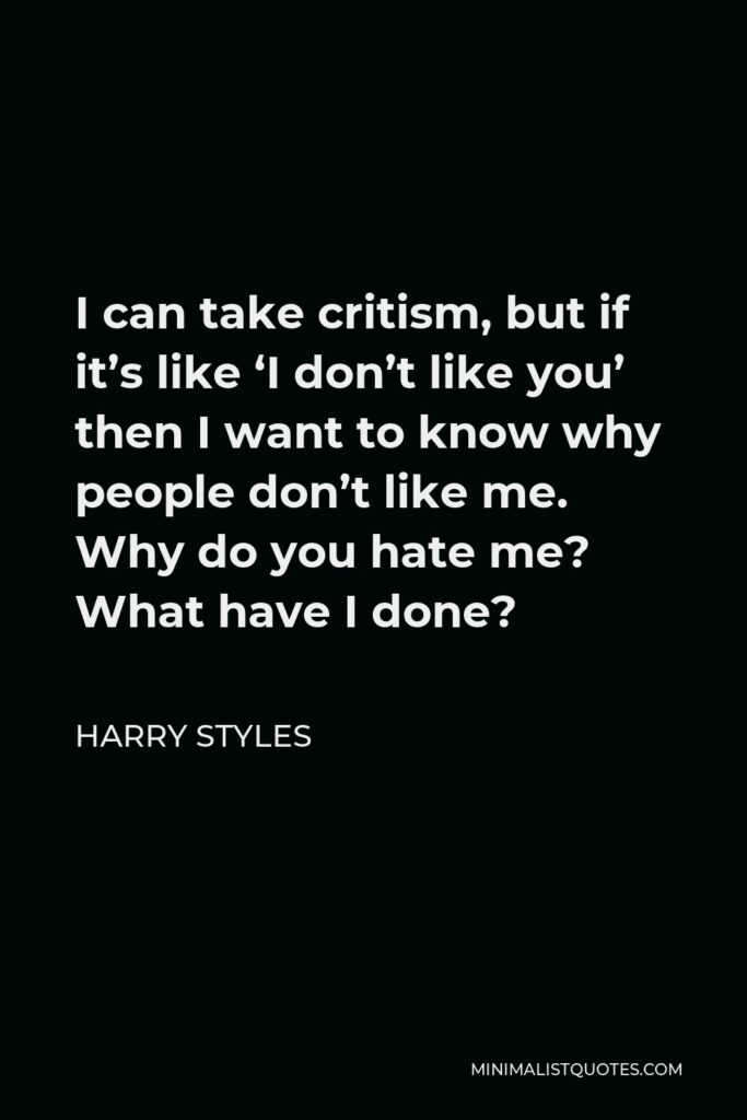 Harry Styles Quote - I can take critism, but if it’s like ‘I don’t like you’ then I want to know why people don’t like me. Why do you hate me? What have I done?