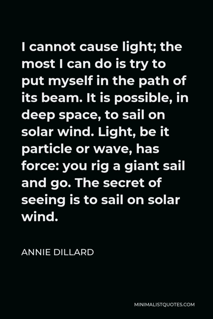 Annie Dillard Quote - I cannot cause light; the most I can do is try to put myself in the path of its beam. It is possible, in deep space, to sail on solar wind. Light, be it particle or wave, has force: you rig a giant sail and go. The secret of seeing is to sail on solar wind.