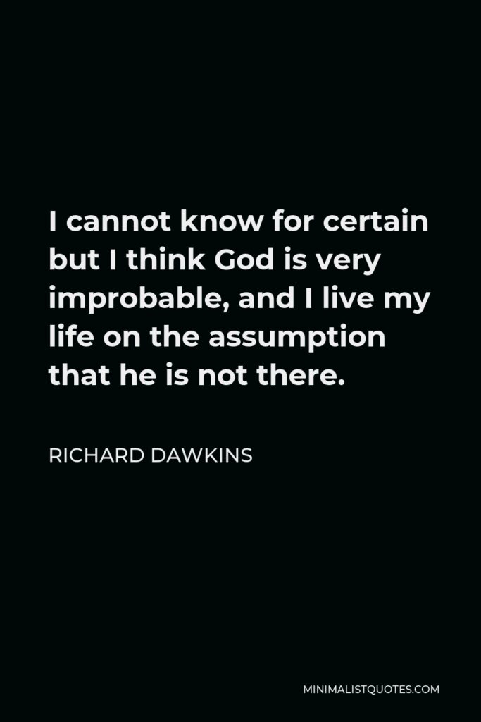 Richard Dawkins Quote - I cannot know for certain but I think God is very improbable, and I live my life on the assumption that he is not there.