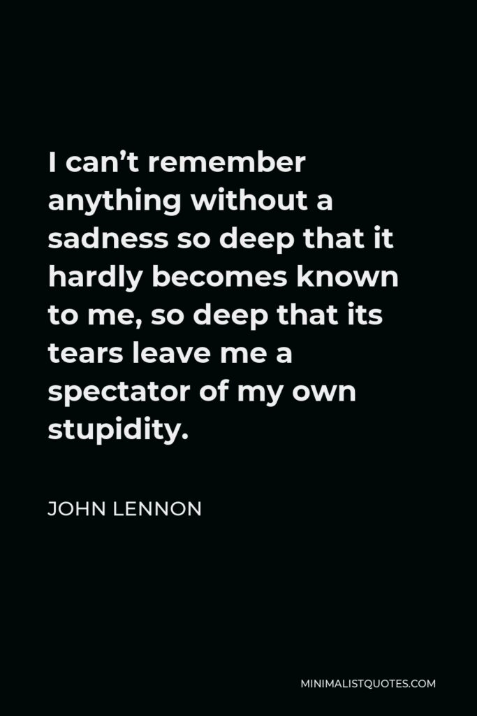 John Lennon Quote - I can’t remember anything without a sadness so deep that it hardly becomes known to me, so deep that its tears leave me a spectator of my own stupidity.