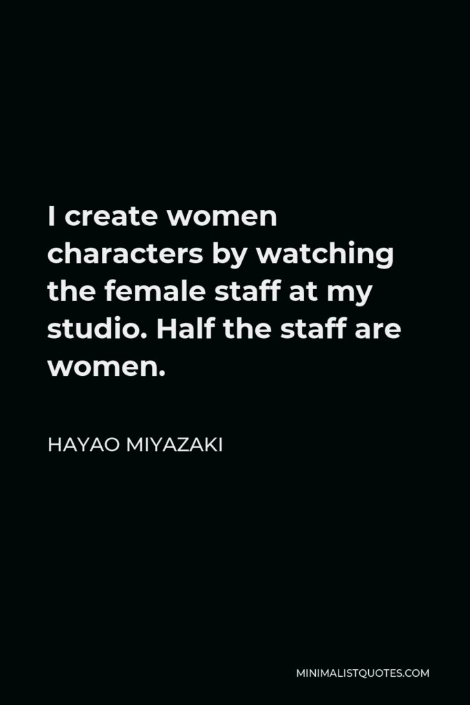 Hayao Miyazaki Quote - I create women characters by watching the female staff at my studio. Half the staff are women.