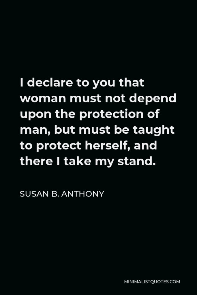 Susan B. Anthony Quote - I declare to you that woman must not depend upon the protection of man, but must be taught to protect herself, and there I take my stand.