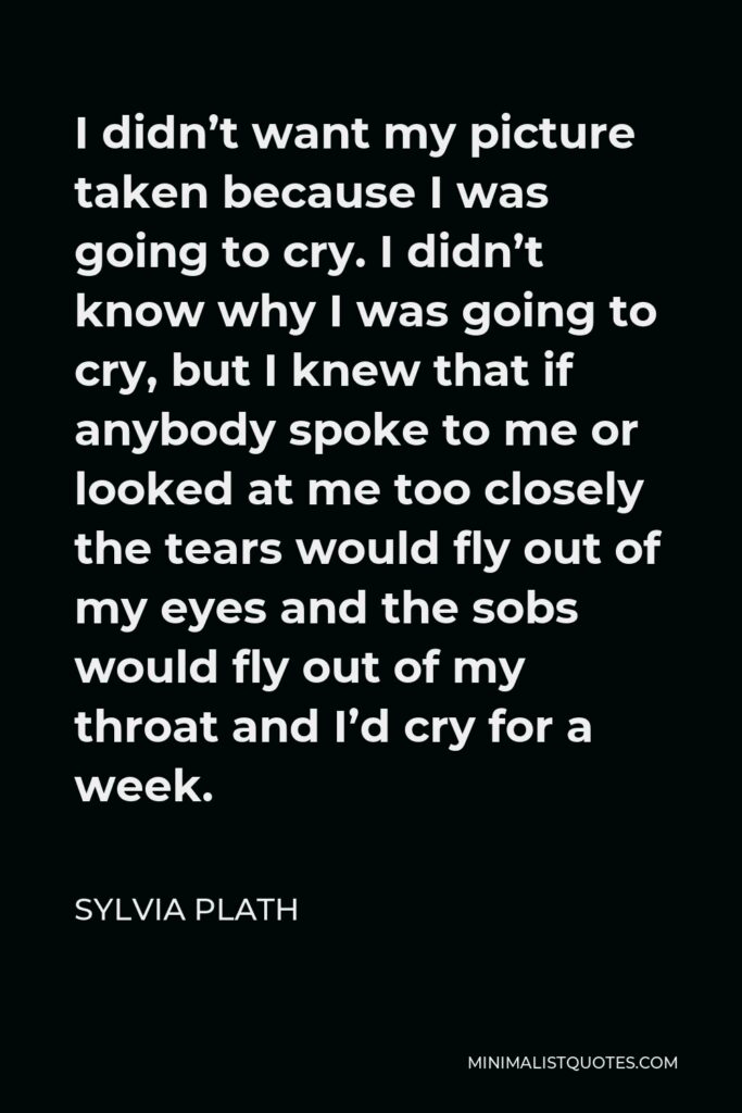 Sylvia Plath Quote - I didn’t want my picture taken because I was going to cry. I didn’t know why I was going to cry, but I knew that if anybody spoke to me or looked at me too closely the tears would fly out of my eyes and the sobs would fly out of my throat and I’d cry for a week.