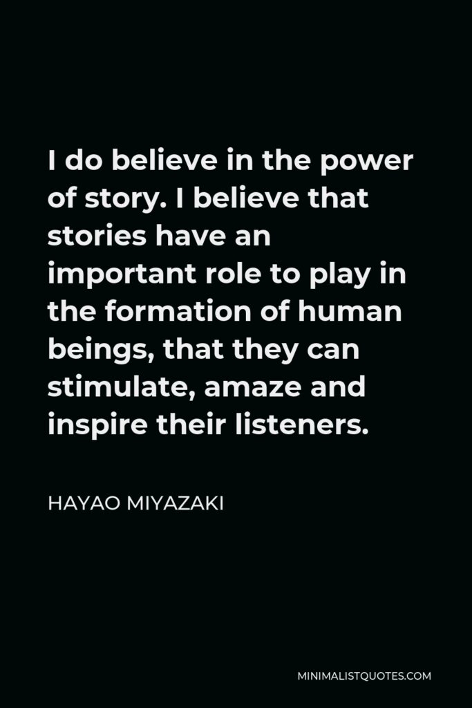 Hayao Miyazaki Quote - I do believe in the power of story. I believe that stories have an important role to play in the formation of human beings, that they can stimulate, amaze and inspire their listeners.