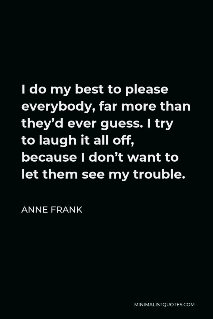 Anne Frank Quote - I do my best to please everybody, far more than they’d ever guess. I try to laugh it all off, because I don’t want to let them see my trouble.