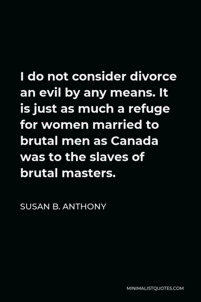Susan B. Anthony Quote - I do not consider divorce an evil by any means. It is just as much a refuge for women married to brutal men as Canada was to the slaves of brutal masters.