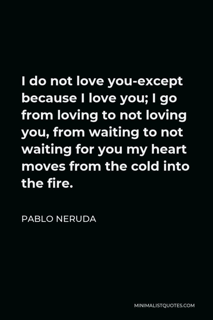 Pablo Neruda Quote - I do not love you-except because I love you; I go from loving to not loving you, from waiting to not waiting for you my heart moves from the cold into the fire.