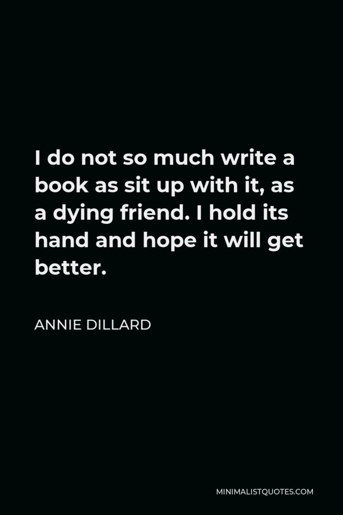 Annie Dillard Quote - I do not so much write a book as sit up with it, as a dying friend. I hold its hand and hope it will get better.