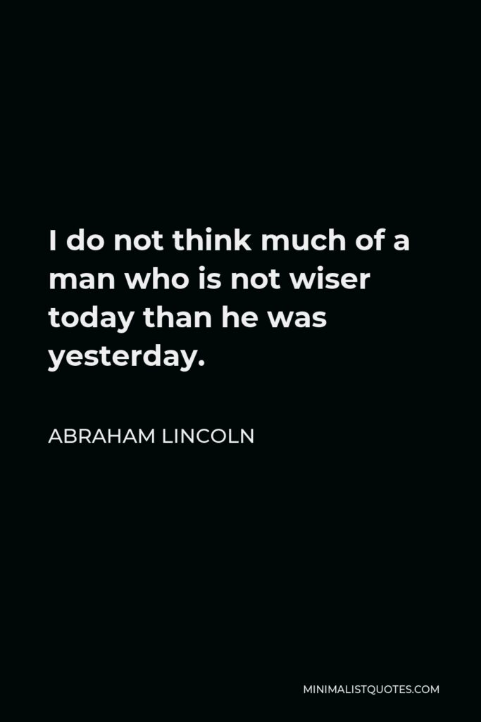 Abraham Lincoln Quote - I do not think much of a man who is not wiser today than he was yesterday.