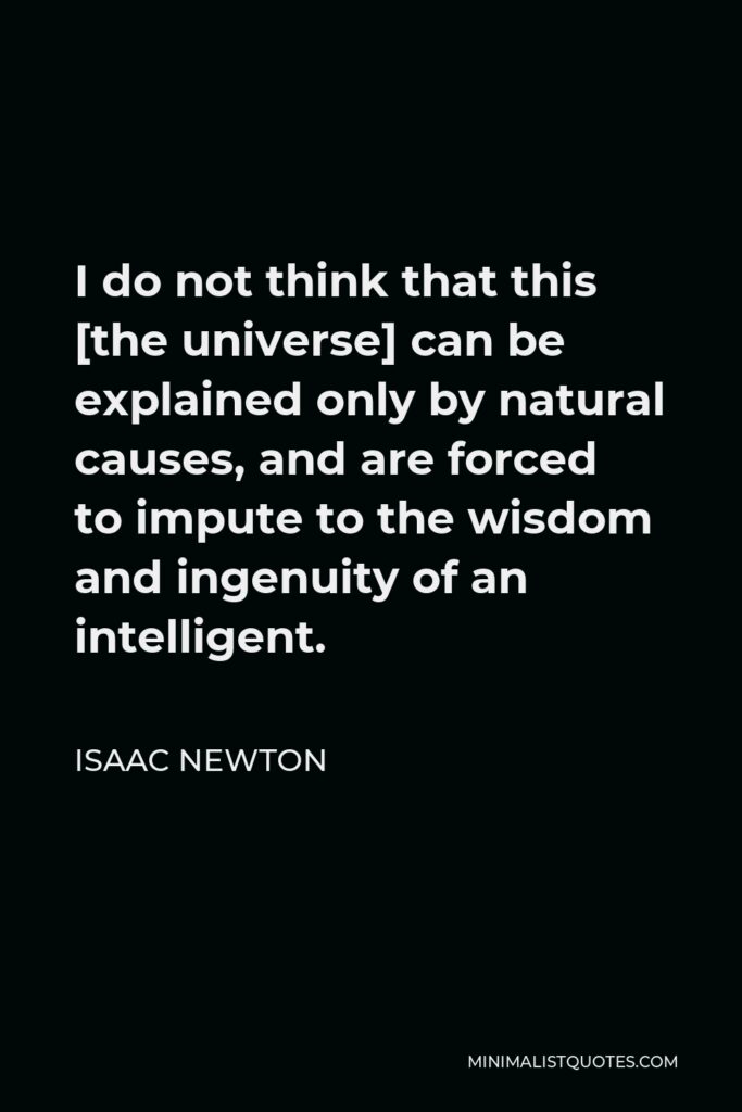 Isaac Newton Quote: I do not think that this [the universe] can be explained only by natural causes, and are forced to impute to the wisdom and ingenuity of an intelligent.