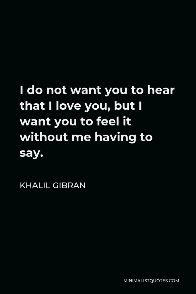 Khalil Gibran Quote - I do not want you to hear that I love you, but I want you to feel it without me having to say.