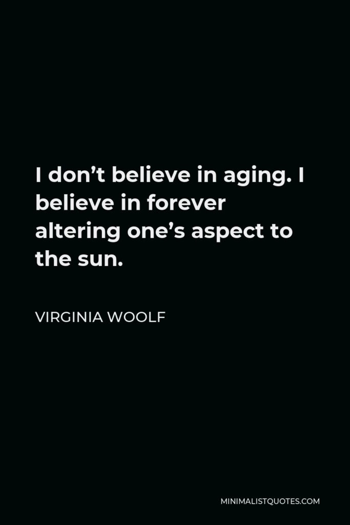 Virginia Woolf Quote - I don’t believe in aging. I believe in forever altering one’s aspect to the sun.