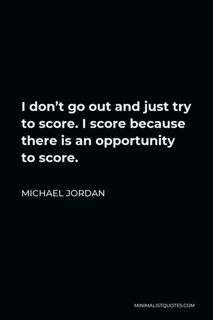 Michael Jordan Quote - I don’t go out and just try to score. I score because there is an opportunity to score.