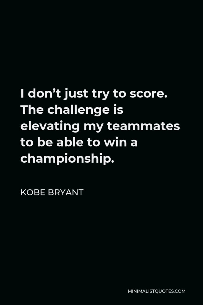 Kobe Bryant Quote - I don’t just try to score. The challenge is elevating my teammates to be able to win a championship.