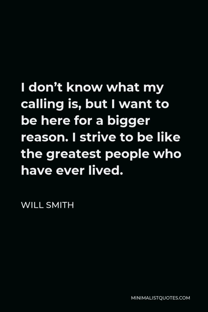 Will Smith Quote - I don’t know what my calling is, but I want to be here for a bigger reason. I strive to be like the greatest people who have ever lived.
