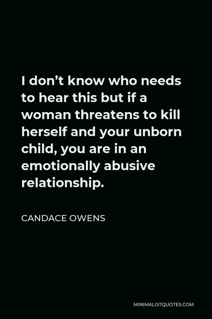 Candace Owens Quote - I don’t know who needs to hear this but if a woman threatens to kill herself and your unborn child, you are in an emotionally abusive relationship.