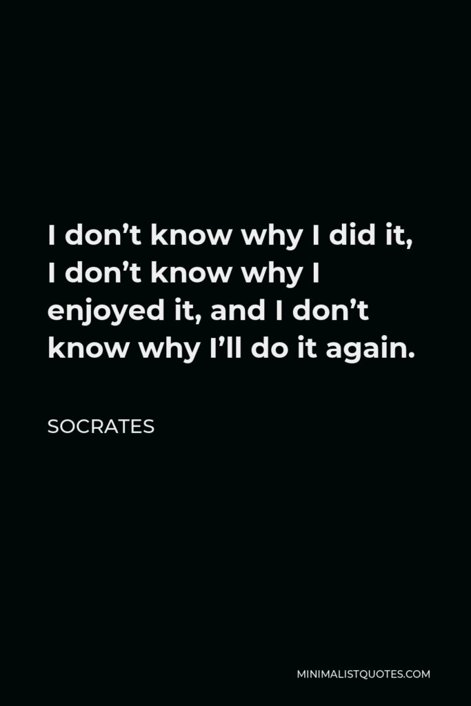 Socrates Quote - I don’t know why I did it, I don’t know why I enjoyed it, and I don’t know why I’ll do it again.