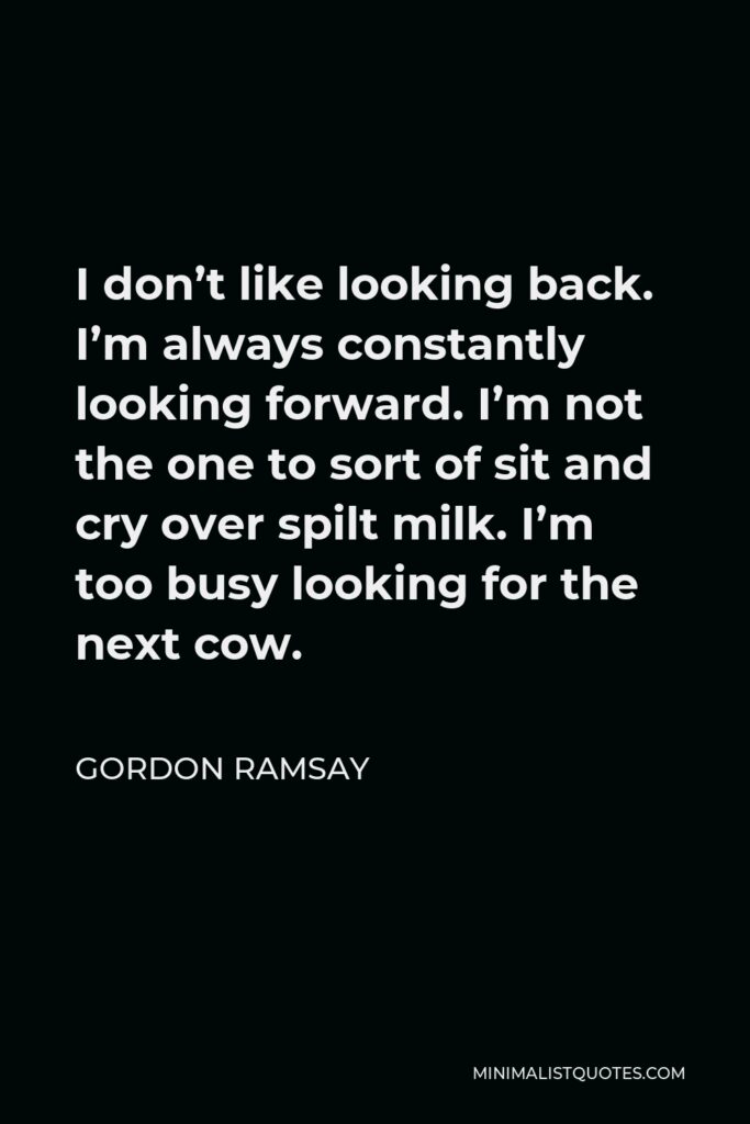 Gordon Ramsay Quote - I don’t like looking back. I’m always constantly looking forward. I’m not the one to sort of sit and cry over spilt milk. I’m too busy looking for the next cow.