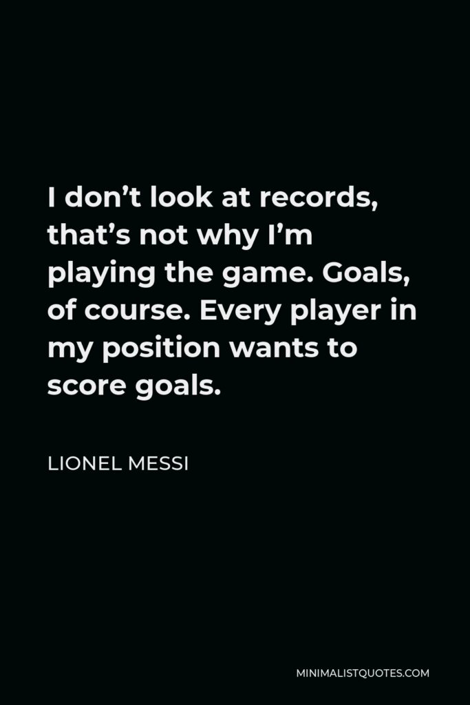 Lionel Messi Quote - I don’t look at records, that’s not why I’m playing the game. Goals, of course. Every player in my position wants to score goals.