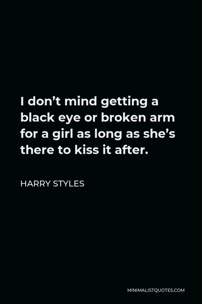Harry Styles Quote - I don’t mind getting a black eye or broken arm for a girl as long as she’s there to kiss it after.