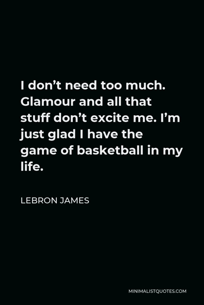 LeBron James Quote - I don’t need too much. Glamour and all that stuff don’t excite me. I’m just glad I have the game of basketball in my life.