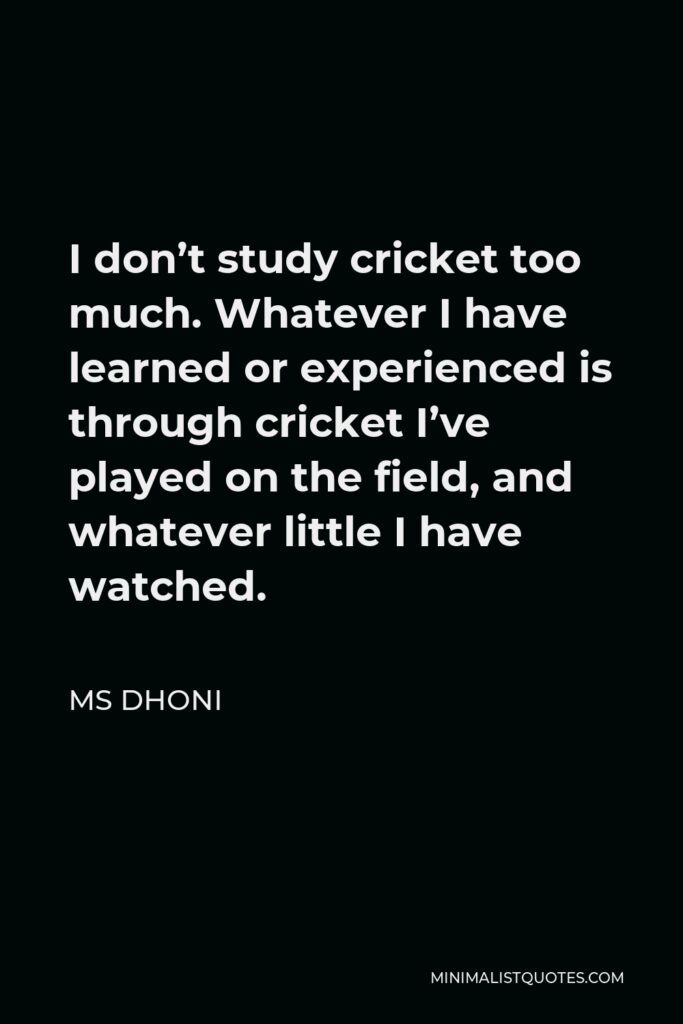 MS Dhoni Quote - I don’t study cricket too much. Whatever I have learned or experienced is through cricket I’ve played on the field, and whatever little I have watched.