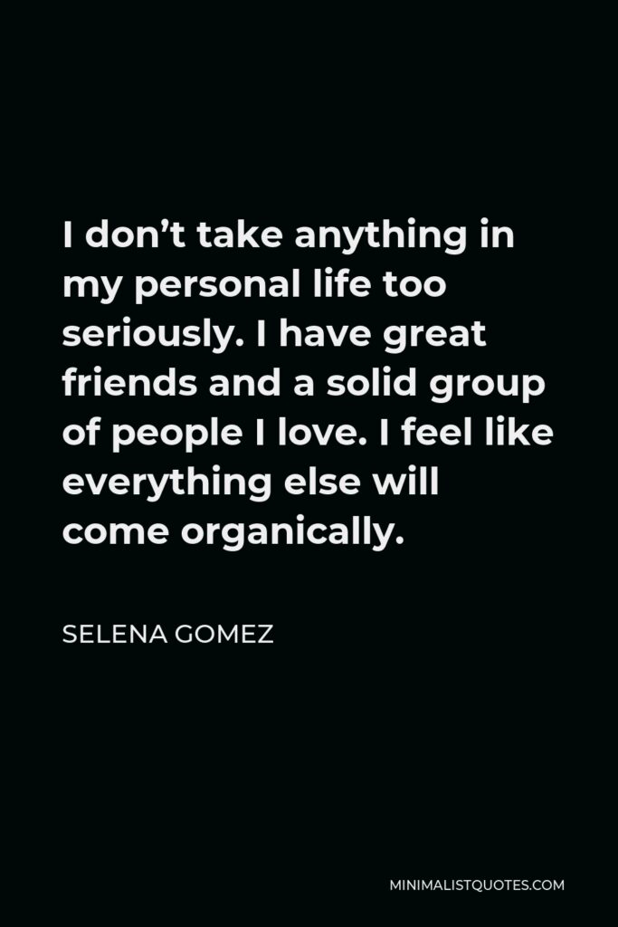 Selena Gomez Quote - I don’t take anything in my personal life too seriously. I have great friends and a solid group of people I love. I feel like everything else will come organically.