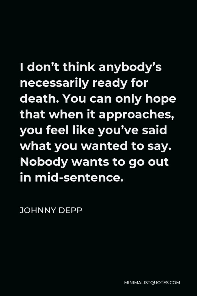 Johnny Depp Quote - I don’t think anybody’s necessarily ready for death. You can only hope that when it approaches, you feel like you’ve said what you wanted to say. Nobody wants to go out in mid-sentence.