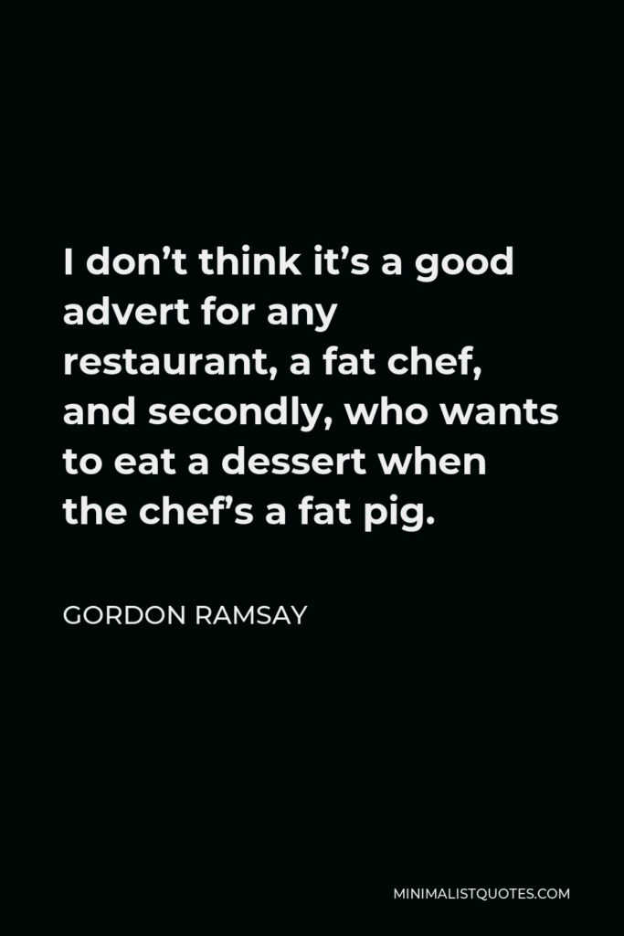 Gordon Ramsay Quote - I don’t think it’s a good advert for any restaurant, a fat chef, and secondly, who wants to eat a dessert when the chef’s a fat pig.