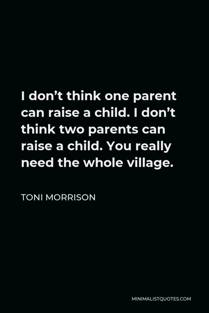 Toni Morrison Quote - I don’t think one parent can raise a child. I don’t think two parents can raise a child. You really need the whole village.