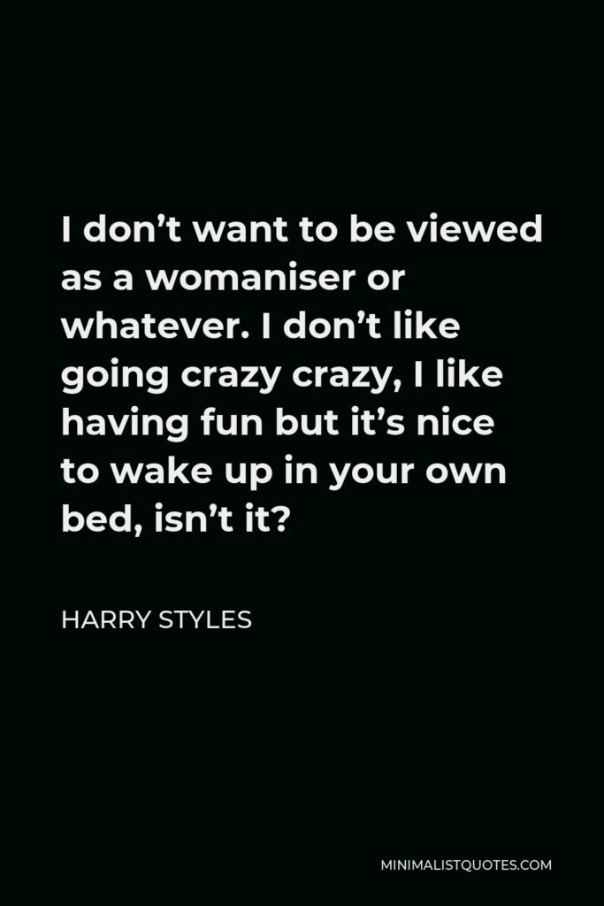 Harry Styles Quote - I don’t want to be viewed as a womaniser or whatever. I don’t like going crazy crazy, I like having fun but it’s nice to wake up in your own bed, isn’t it?