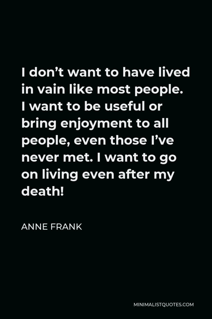 Anne Frank Quote - I don’t want to have lived in vain like most people. I want to be useful or bring enjoyment to all people, even those I’ve never met. I want to go on living even after my death!