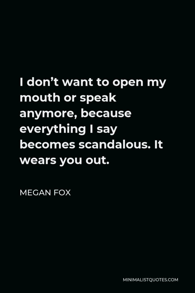 Megan Fox Quote - I don’t want to open my mouth or speak anymore, because everything I say becomes scandalous. It wears you out.