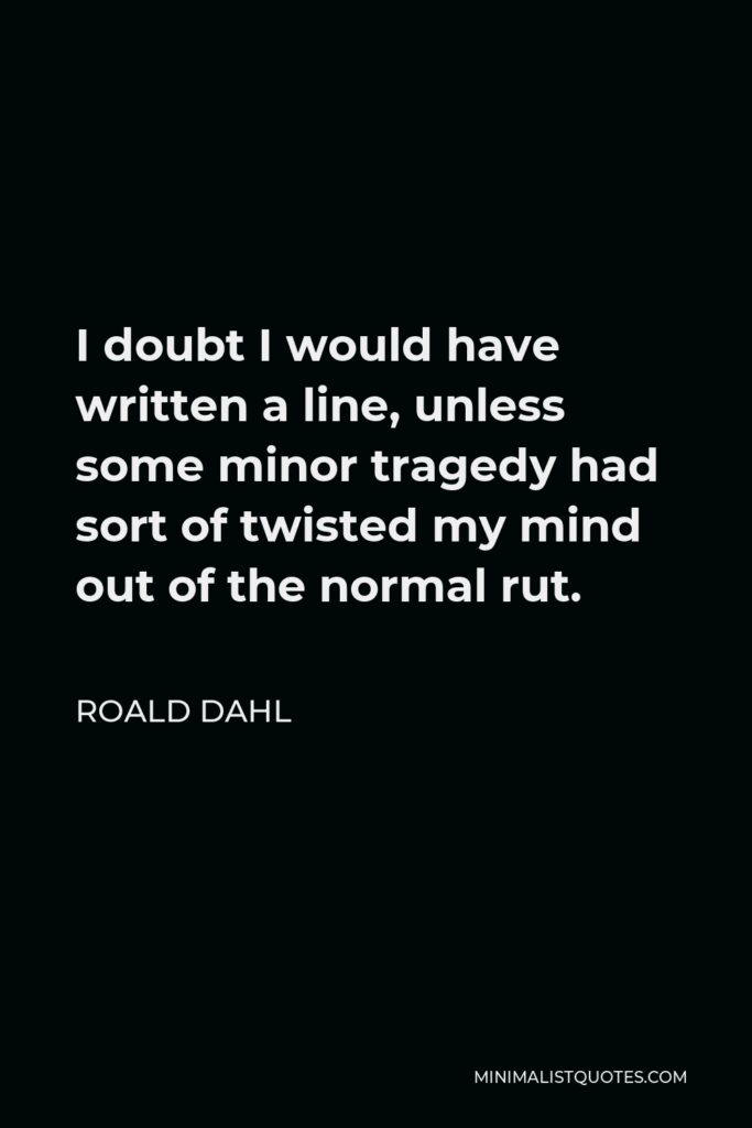 Roald Dahl Quote - I doubt I would have written a line, unless some minor tragedy had sort of twisted my mind out of the normal rut.