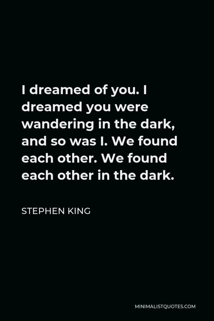Stephen King Quote - I dreamed of you. I dreamed you were wandering in the dark, and so was I. We found each other. We found each other in the dark.