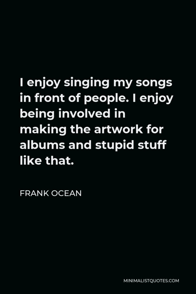 Frank Ocean Quote - I enjoy singing my songs in front of people. I enjoy being involved in making the artwork for albums and stupid stuff like that.